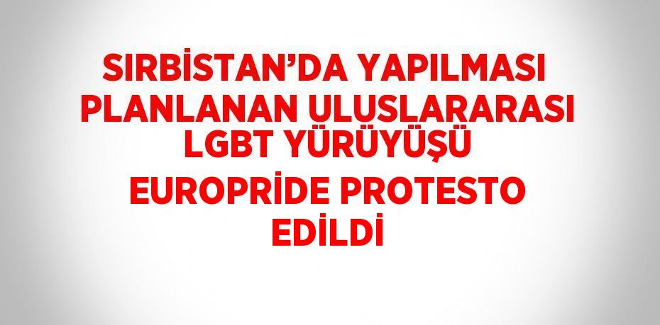 SIRBİSTAN’DA YAPILMASI PLANLANAN ULUSLARARASI LGBT YÜRÜYÜŞÜ EUROPRİDE PROTESTO EDİLDİ