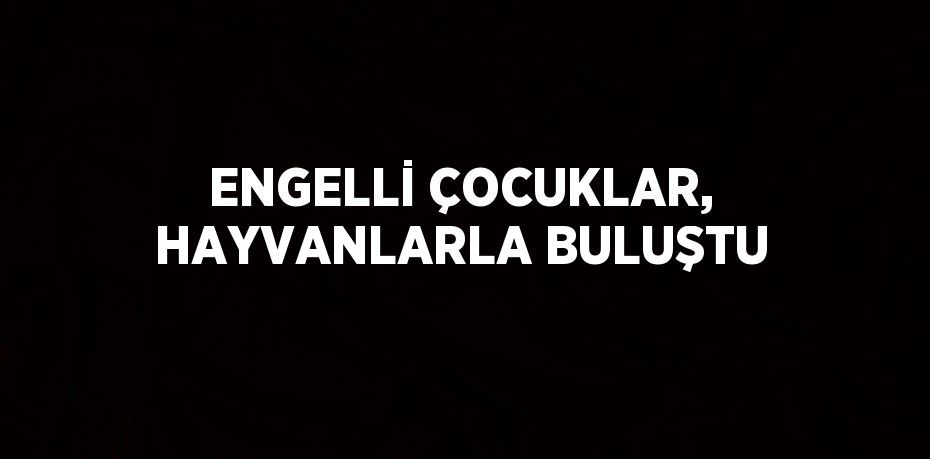 ENGELLİ ÇOCUKLAR, HAYVANLARLA BULUŞTU