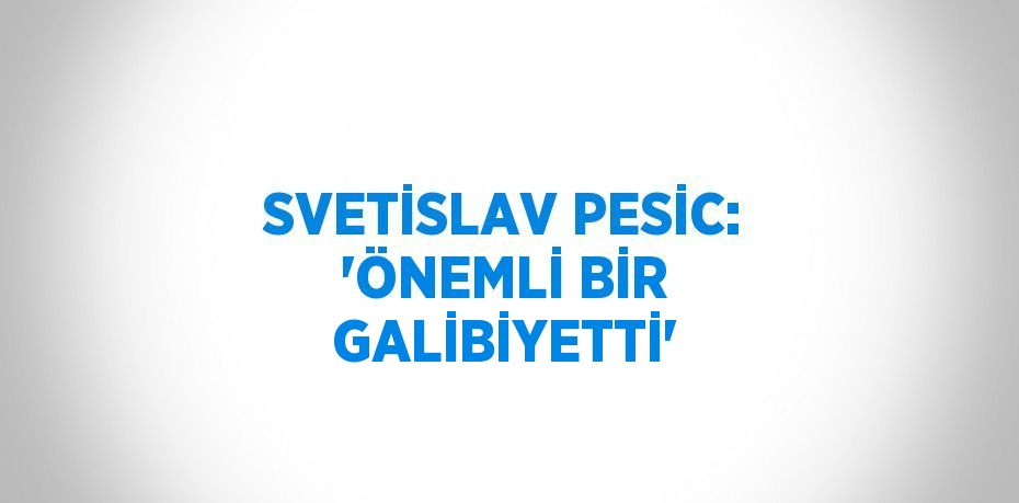 SVETİSLAV PESİC: 'ÖNEMLİ BİR GALİBİYETTİ'