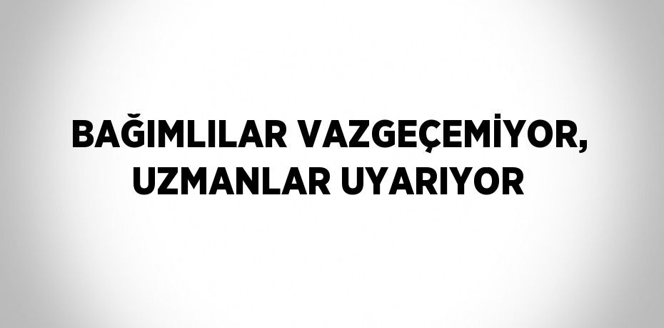 BAĞIMLILAR VAZGEÇEMİYOR, UZMANLAR UYARIYOR