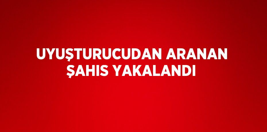 UYUŞTURUCUDAN ARANAN ŞAHIS YAKALANDI