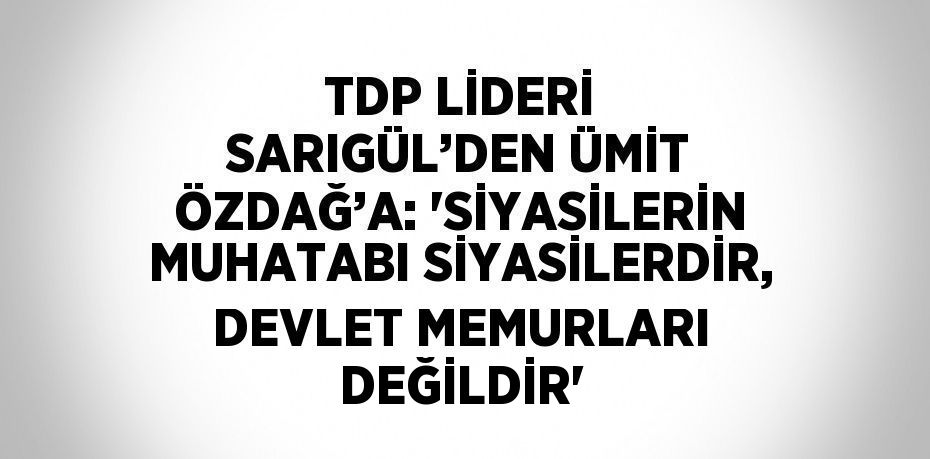 TDP LİDERİ SARIGÜL’DEN ÜMİT ÖZDAĞ’A: 'SİYASİLERİN MUHATABI SİYASİLERDİR, DEVLET MEMURLARI DEĞİLDİR'