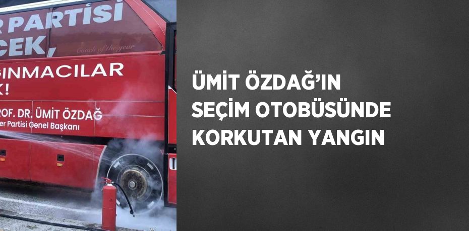 ÜMİT ÖZDAĞ’IN SEÇİM OTOBÜSÜNDE KORKUTAN YANGIN