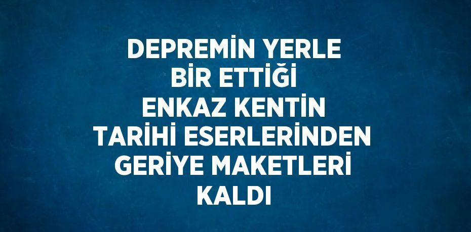 DEPREMİN YERLE BİR ETTİĞİ ENKAZ KENTİN TARİHİ ESERLERİNDEN GERİYE MAKETLERİ KALDI
