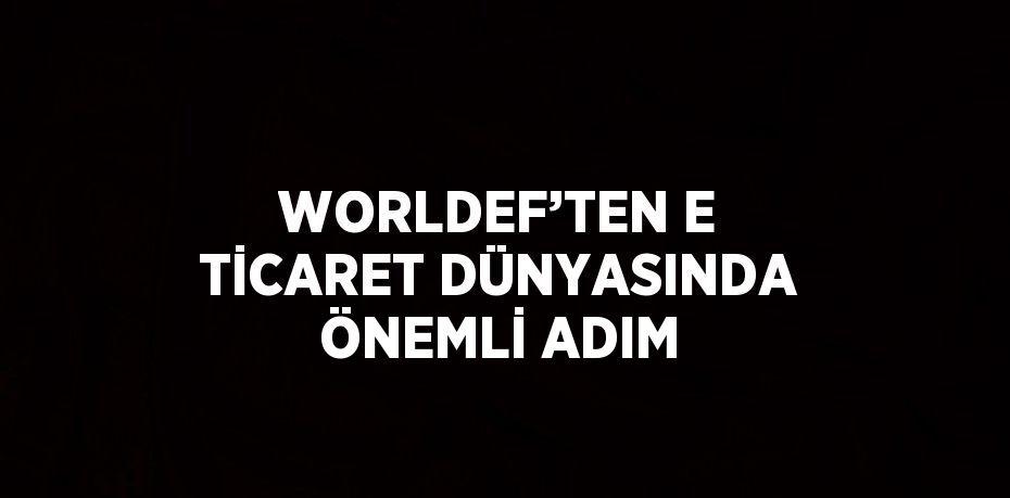 WORLDEF’TEN E TİCARET DÜNYASINDA ÖNEMLİ ADIM