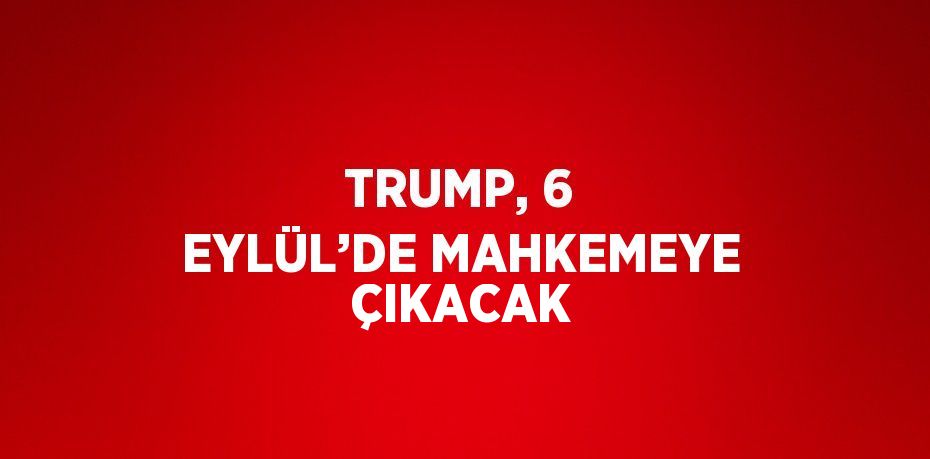 TRUMP, 6 EYLÜL’DE MAHKEMEYE ÇIKACAK