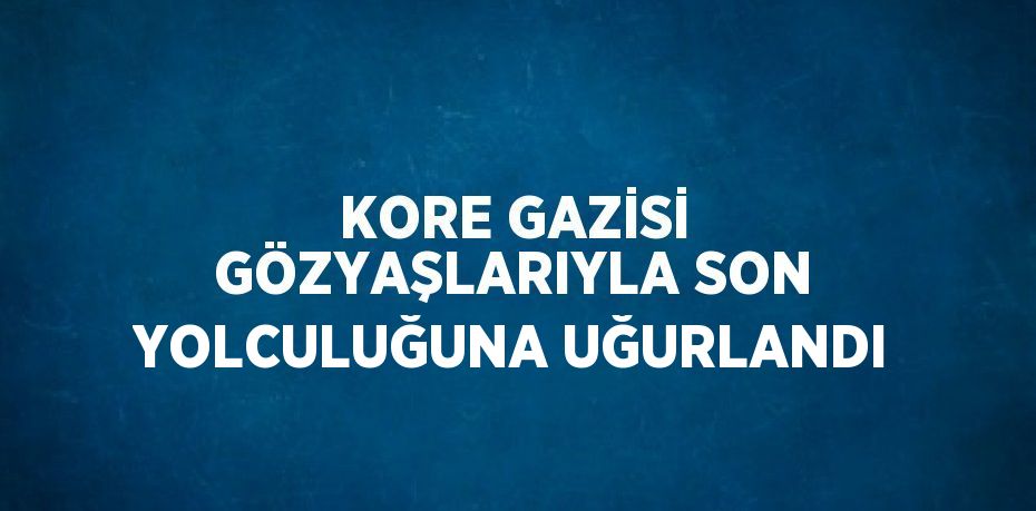 KORE GAZİSİ GÖZYAŞLARIYLA SON YOLCULUĞUNA UĞURLANDI