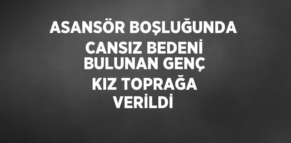 ASANSÖR BOŞLUĞUNDA CANSIZ BEDENİ BULUNAN GENÇ KIZ TOPRAĞA VERİLDİ