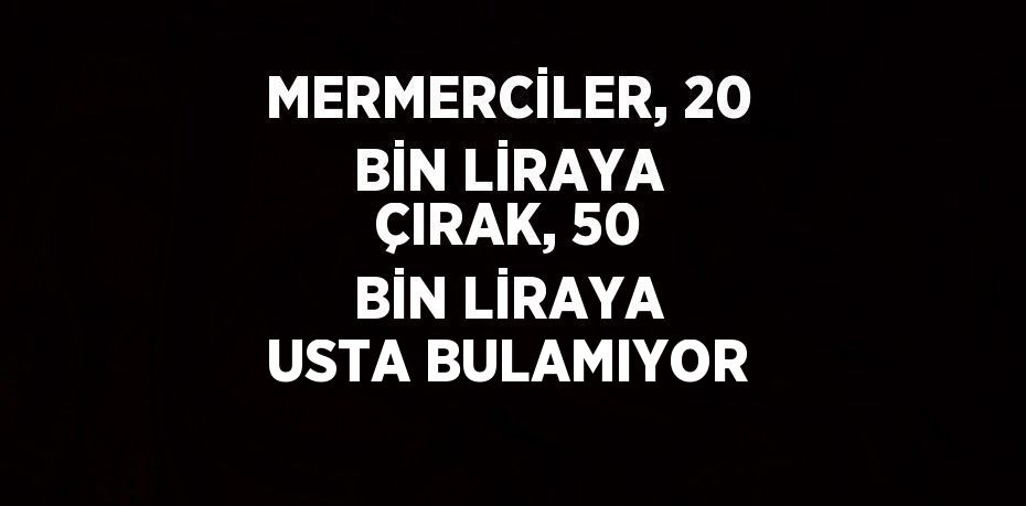 MERMERCİLER, 20 BİN LİRAYA ÇIRAK, 50 BİN LİRAYA USTA BULAMIYOR