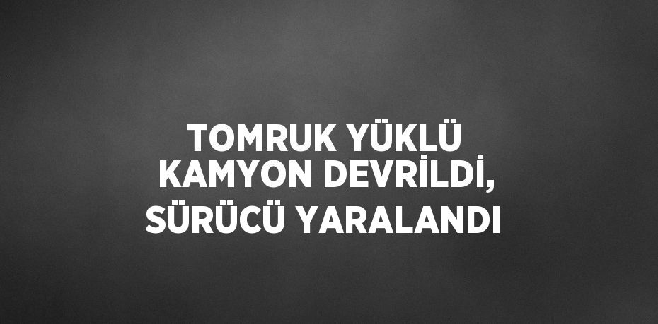 TOMRUK YÜKLÜ KAMYON DEVRİLDİ, SÜRÜCÜ YARALANDI