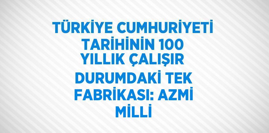 TÜRKİYE CUMHURİYETİ TARİHİNİN 100 YILLIK ÇALIŞIR DURUMDAKİ TEK FABRİKASI: AZMİ MİLLİ