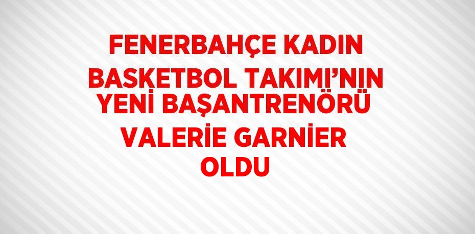 FENERBAHÇE KADIN BASKETBOL TAKIMI’NIN YENİ BAŞANTRENÖRÜ VALERİE GARNİER OLDU