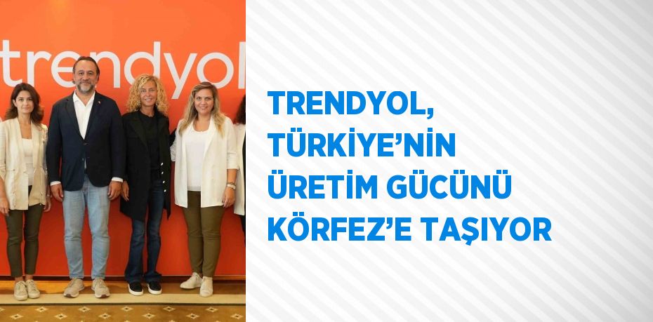 TRENDYOL, TÜRKİYE’NİN ÜRETİM GÜCÜNÜ KÖRFEZ’E TAŞIYOR