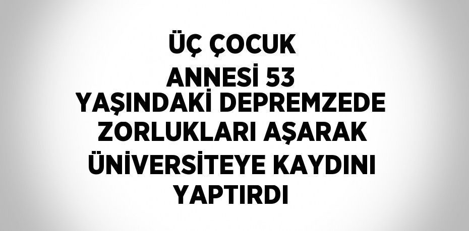 ÜÇ ÇOCUK ANNESİ 53 YAŞINDAKİ DEPREMZEDE ZORLUKLARI AŞARAK ÜNİVERSİTEYE KAYDINI YAPTIRDI