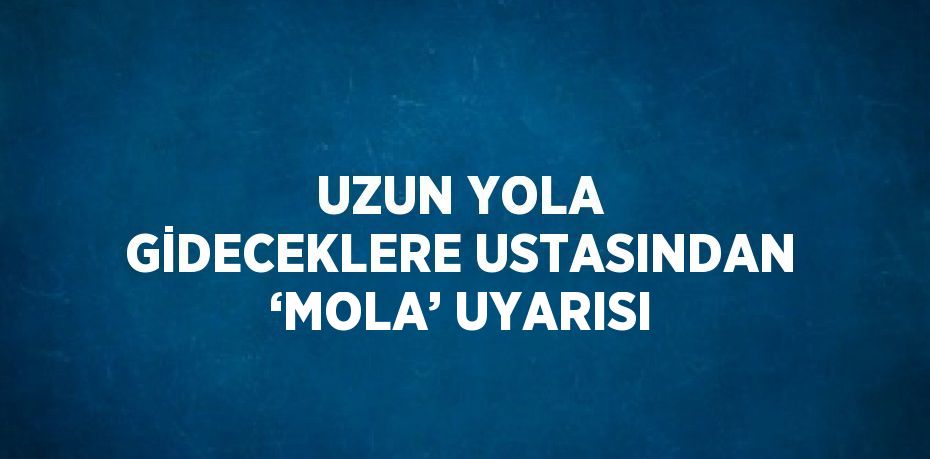 UZUN YOLA GİDECEKLERE USTASINDAN ‘MOLA’ UYARISI