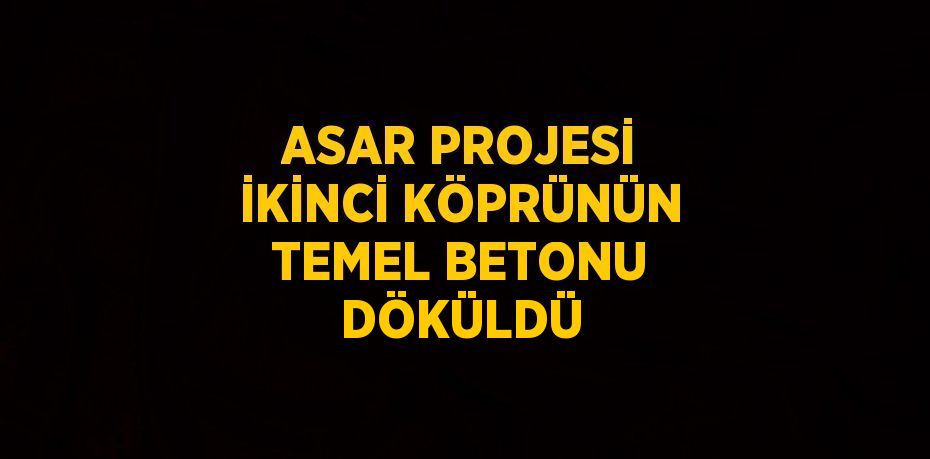 ASAR PROJESİ İKİNCİ KÖPRÜNÜN TEMEL BETONU DÖKÜLDÜ