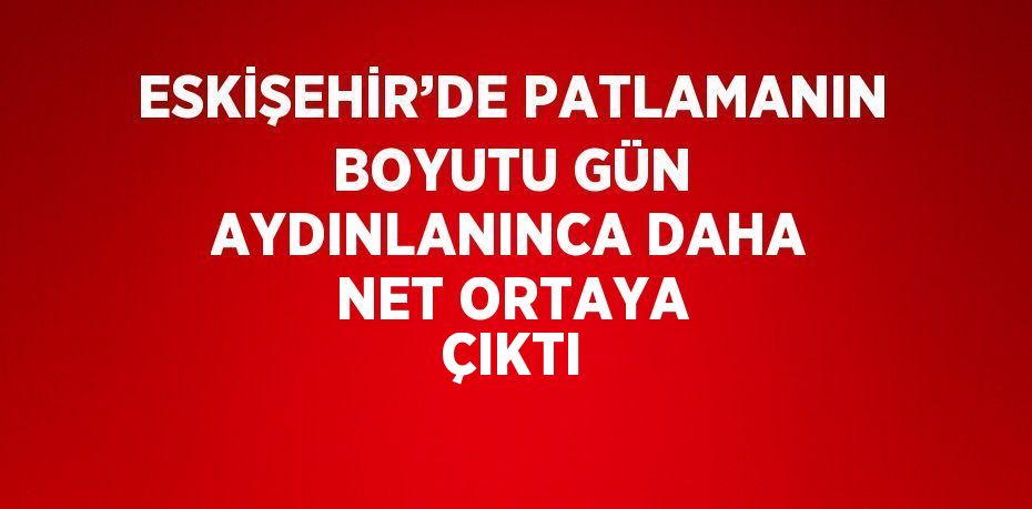 ESKİŞEHİR’DE PATLAMANIN BOYUTU GÜN AYDINLANINCA DAHA NET ORTAYA ÇIKTI