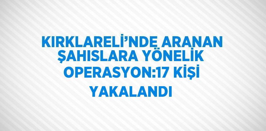 KIRKLARELİ’NDE ARANAN ŞAHISLARA YÖNELİK OPERASYON:17 KİŞİ YAKALANDI