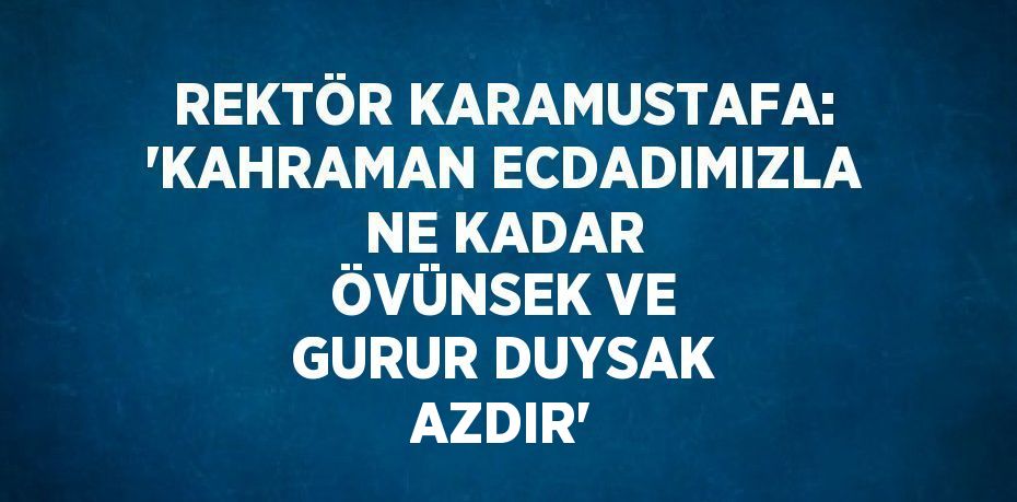 REKTÖR KARAMUSTAFA: 'KAHRAMAN ECDADIMIZLA NE KADAR ÖVÜNSEK VE GURUR DUYSAK AZDIR'