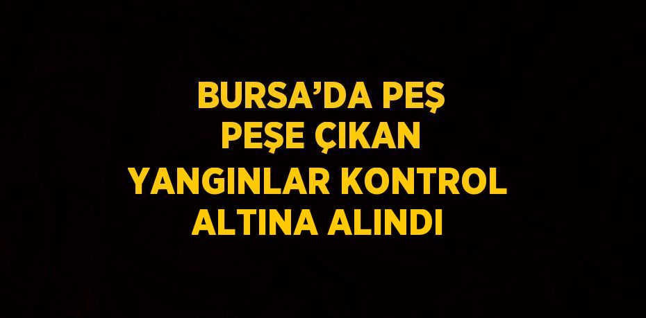 BURSA’DA PEŞ PEŞE ÇIKAN YANGINLAR KONTROL ALTINA ALINDI