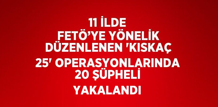 11 İLDE FETÖ’YE YÖNELİK DÜZENLENEN 'KISKAÇ 25' OPERASYONLARINDA 20 ŞÜPHELİ YAKALANDI