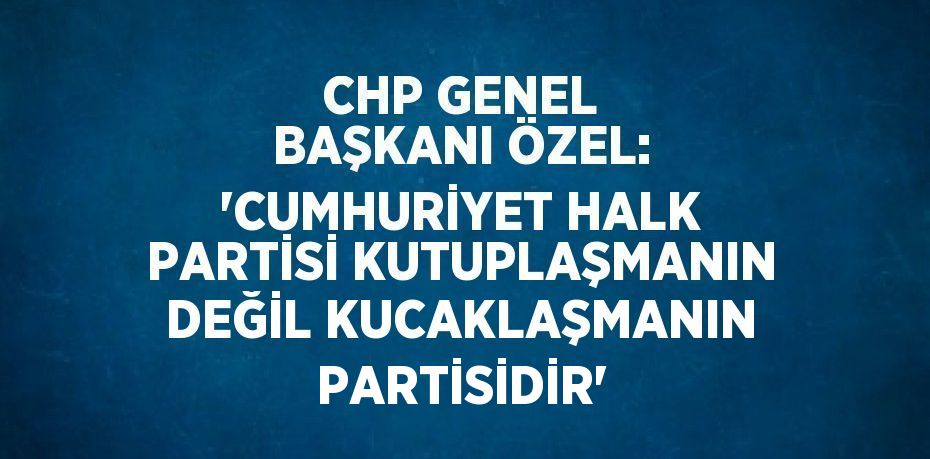 CHP GENEL BAŞKANI ÖZEL: 'CUMHURİYET HALK PARTİSİ KUTUPLAŞMANIN DEĞİL KUCAKLAŞMANIN PARTİSİDİR'