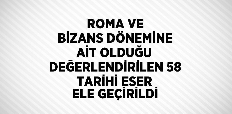 ROMA VE BİZANS DÖNEMİNE AİT OLDUĞU DEĞERLENDİRİLEN 58 TARİHİ ESER ELE GEÇİRİLDİ