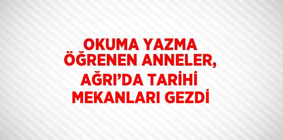 OKUMA YAZMA ÖĞRENEN ANNELER, AĞRI’DA TARİHİ MEKANLARI GEZDİ