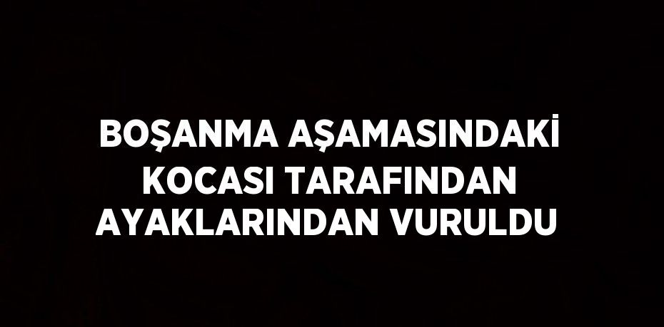 BOŞANMA AŞAMASINDAKİ KOCASI TARAFINDAN AYAKLARINDAN VURULDU