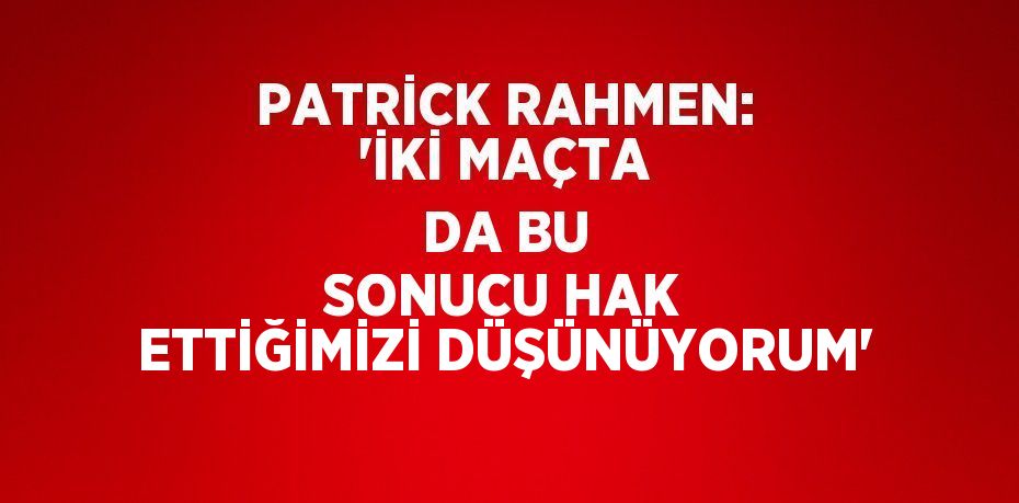 PATRİCK RAHMEN: 'İKİ MAÇTA DA BU SONUCU HAK ETTİĞİMİZİ DÜŞÜNÜYORUM'