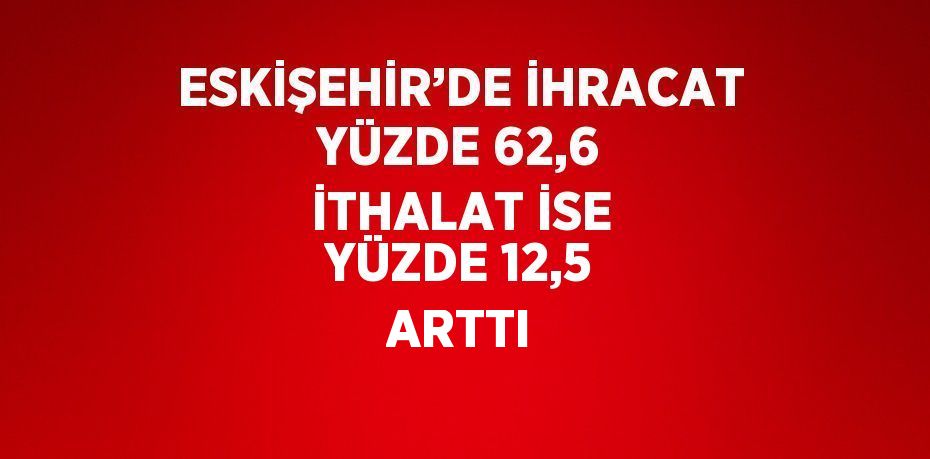 ESKİŞEHİR’DE İHRACAT YÜZDE 62,6 İTHALAT İSE YÜZDE 12,5 ARTTI