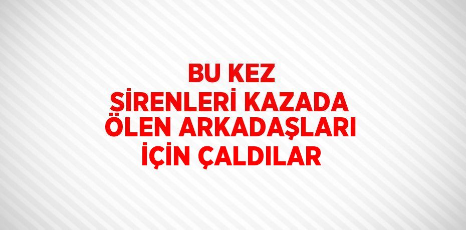 BU KEZ SİRENLERİ KAZADA ÖLEN ARKADAŞLARI İÇİN ÇALDILAR