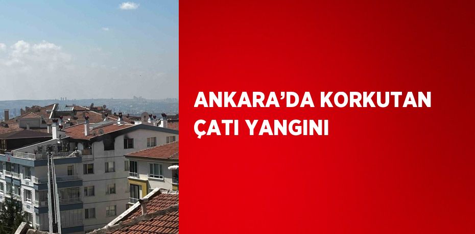 ANKARA’DA KORKUTAN ÇATI YANGINI