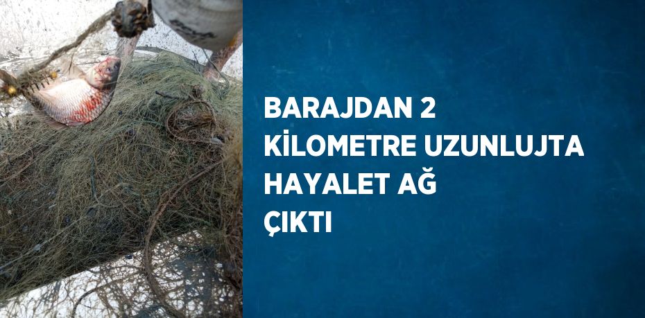 BARAJDAN 2 KİLOMETRE UZUNLUJTA HAYALET AĞ ÇIKTI