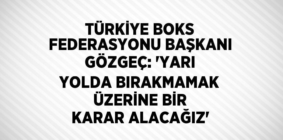 TÜRKİYE BOKS FEDERASYONU BAŞKANI GÖZGEÇ: 'YARI YOLDA BIRAKMAMAK ÜZERİNE BİR KARAR ALACAĞIZ'