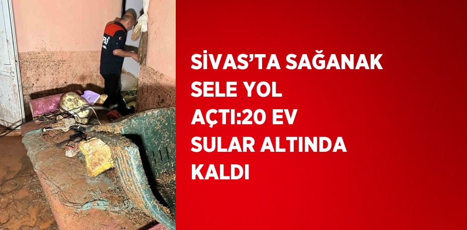 SİVAS’TA SAĞANAK SELE YOL AÇTI:20 EV SULAR ALTINDA KALDI