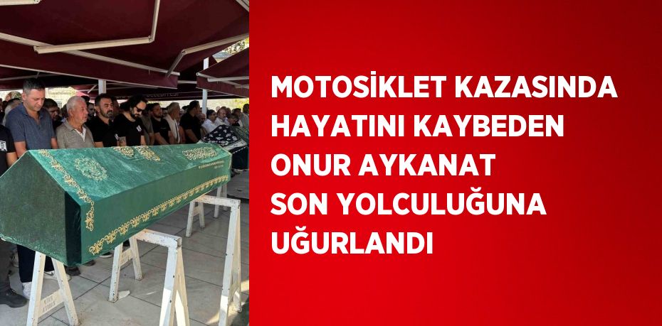 MOTOSİKLET KAZASINDA HAYATINI KAYBEDEN ONUR AYKANAT SON YOLCULUĞUNA UĞURLANDI