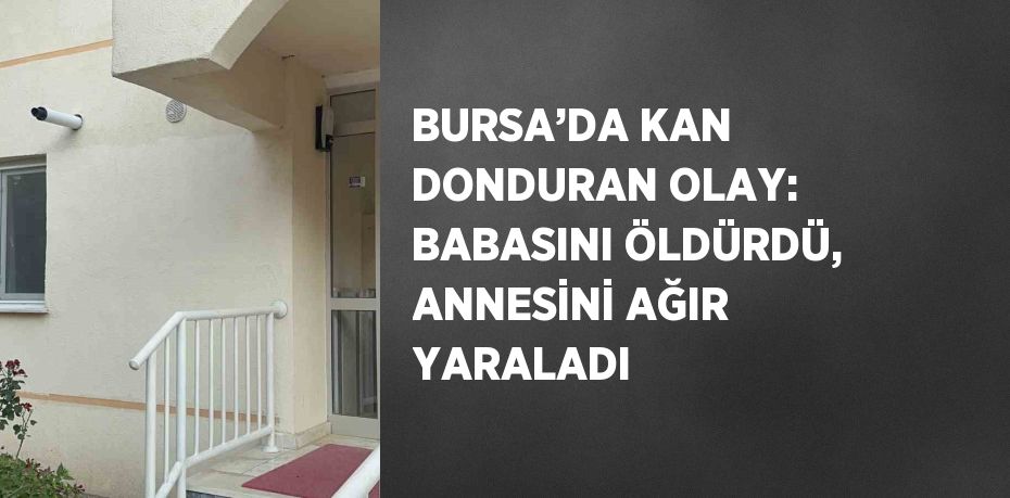 BURSA’DA KAN DONDURAN OLAY: BABASINI ÖLDÜRDÜ, ANNESİNİ AĞIR YARALADI