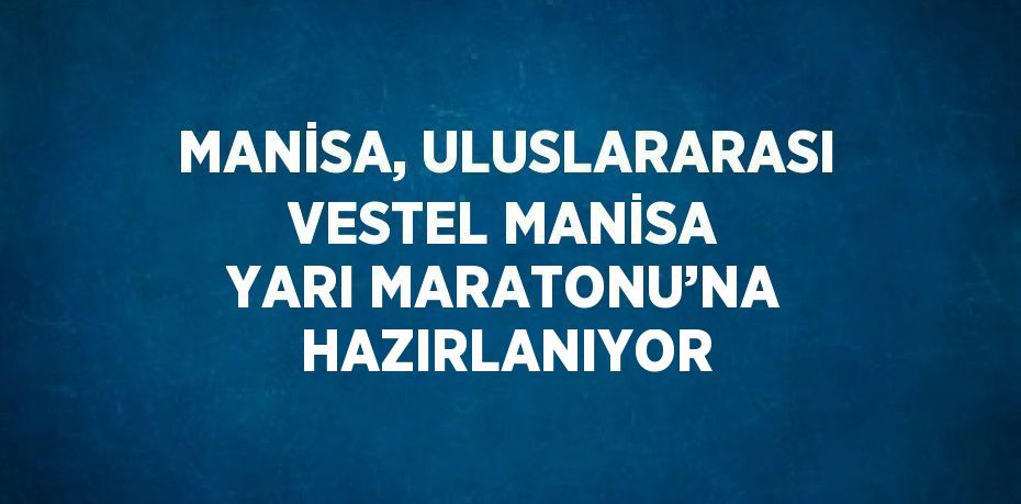 MANİSA, ULUSLARARASI VESTEL MANİSA YARI MARATONU’NA HAZIRLANIYOR