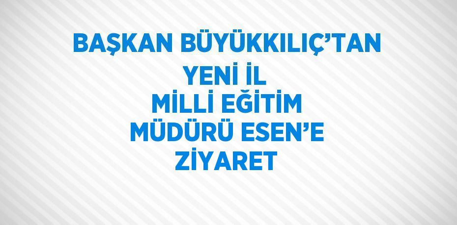 BAŞKAN BÜYÜKKILIÇ’TAN YENİ İL MİLLİ EĞİTİM MÜDÜRÜ ESEN’E ZİYARET