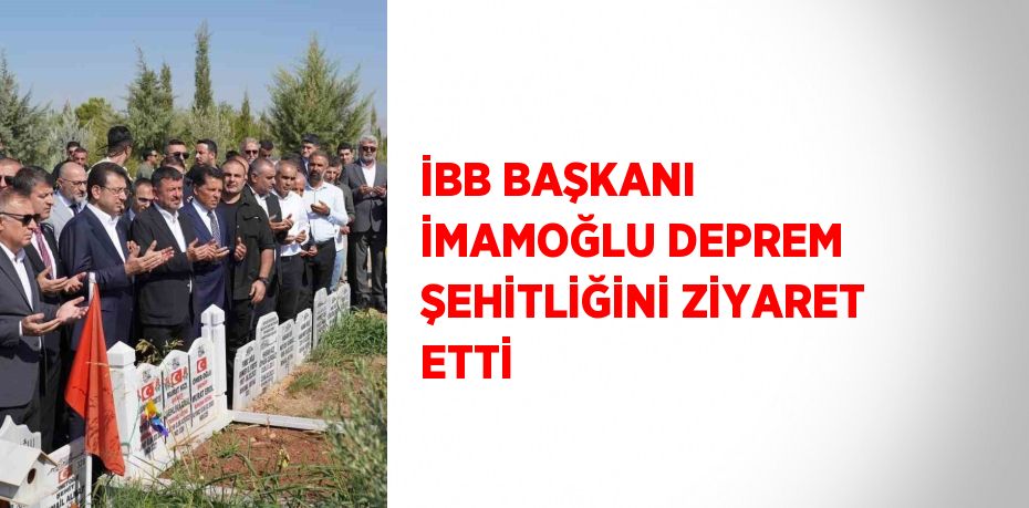 İBB BAŞKANI İMAMOĞLU DEPREM ŞEHİTLİĞİNİ ZİYARET ETTİ