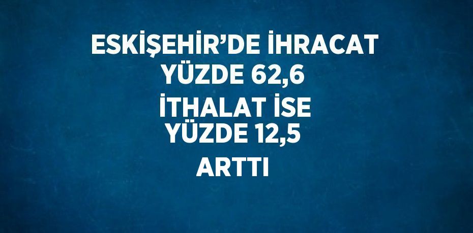 ESKİŞEHİR’DE İHRACAT YÜZDE 62,6 İTHALAT İSE YÜZDE 12,5 ARTTI