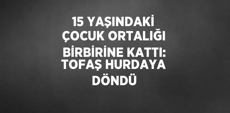 15 YAŞINDAKİ ÇOCUK ORTALIĞI BİRBİRİNE KATTI: TOFAŞ HURDAYA DÖNDÜ