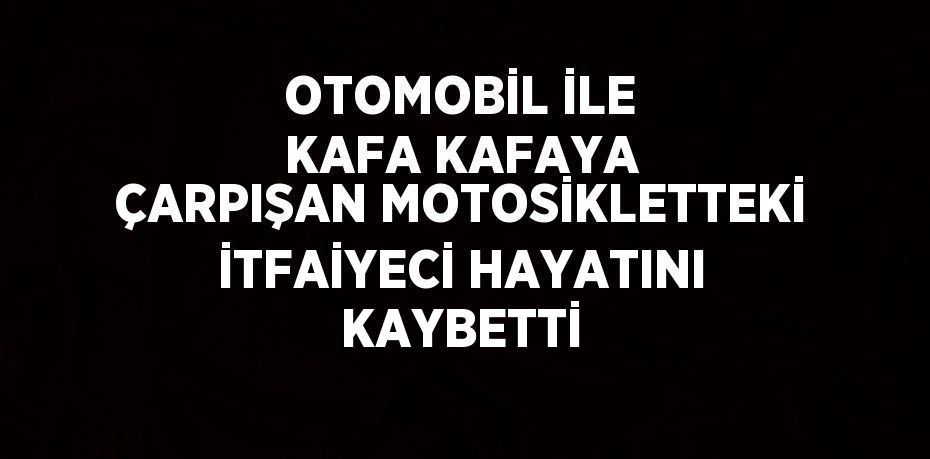 OTOMOBİL İLE KAFA KAFAYA ÇARPIŞAN MOTOSİKLETTEKİ İTFAİYECİ HAYATINI KAYBETTİ