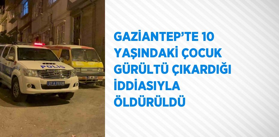 GAZİANTEP’TE 10 YAŞINDAKİ ÇOCUK GÜRÜLTÜ ÇIKARDIĞI İDDİASIYLA ÖLDÜRÜLDÜ