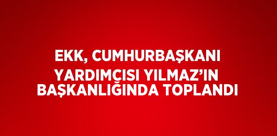 EKK, CUMHURBAŞKANI YARDIMCISI YILMAZ’IN BAŞKANLIĞINDA TOPLANDI