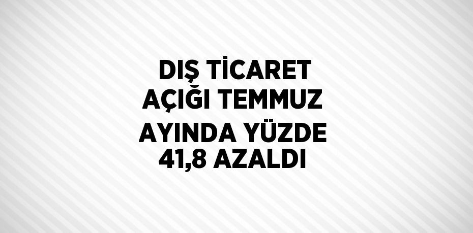 DIŞ TİCARET AÇIĞI TEMMUZ AYINDA YÜZDE 41,8 AZALDI