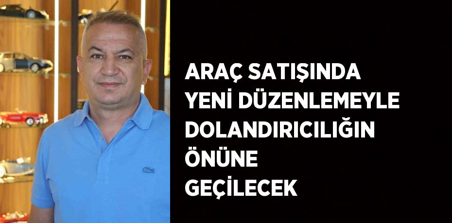 ARAÇ SATIŞINDA YENİ DÜZENLEMEYLE DOLANDIRICILIĞIN ÖNÜNE GEÇİLECEK