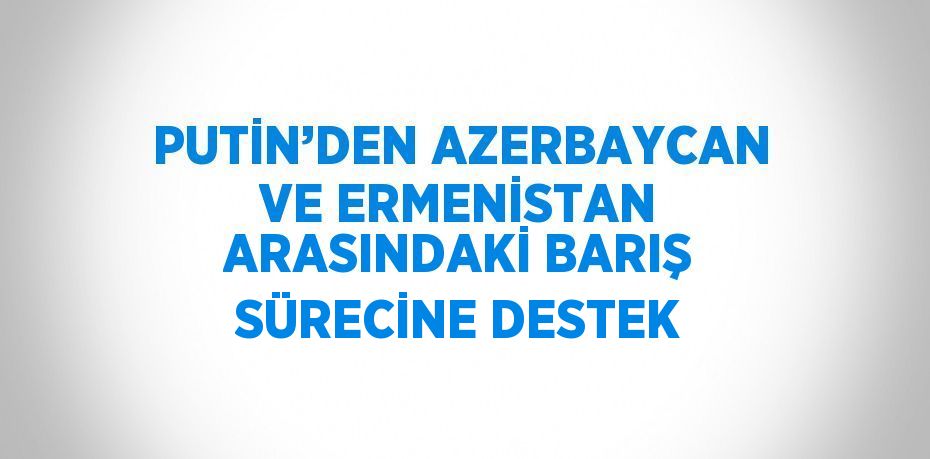 PUTİN’DEN AZERBAYCAN VE ERMENİSTAN ARASINDAKİ BARIŞ SÜRECİNE DESTEK