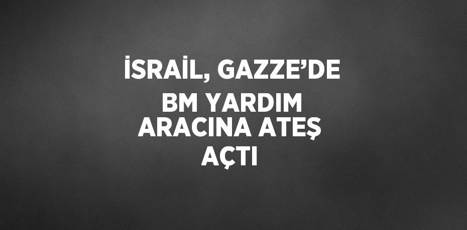 İSRAİL, GAZZE’DE BM YARDIM ARACINA ATEŞ AÇTI